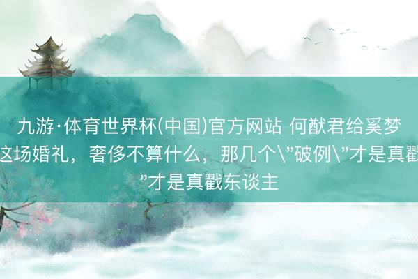 九游·体育世界杯(中国)官方网站 何猷君给奚梦瑶办的这场婚礼,奢侈不算什么,那几个