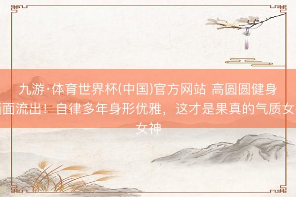 九游·体育世界杯(中国)官方网站 高圆圆健身画面流出!自律多年身形优雅,这才是果真的气质女神