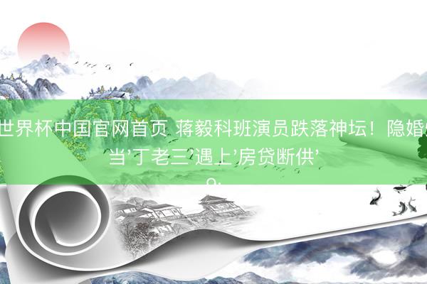 九游体育世界杯中国官网首页 蒋毅科班演员跌落神坛!隐婚炒作反噬:当'丁老三'遇上'房贷断供'