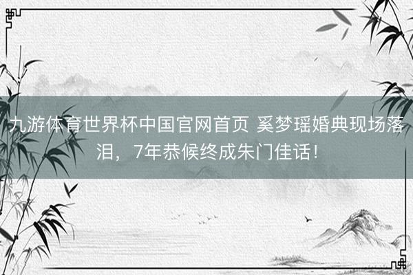 九游体育世界杯中国官网首页 奚梦瑶婚典现场落泪,7年恭候终成朱门佳话!