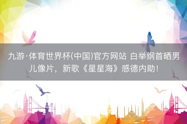 九游·体育世界杯(中国)官方网站 白举纲首晒男儿像片,新歌《星星海》感德内助!
