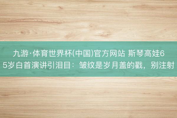 九游·体育世界杯(中国)官方网站 斯琴高娃65岁白首演讲引泪目:皱纹是岁月盖的戳,别注射