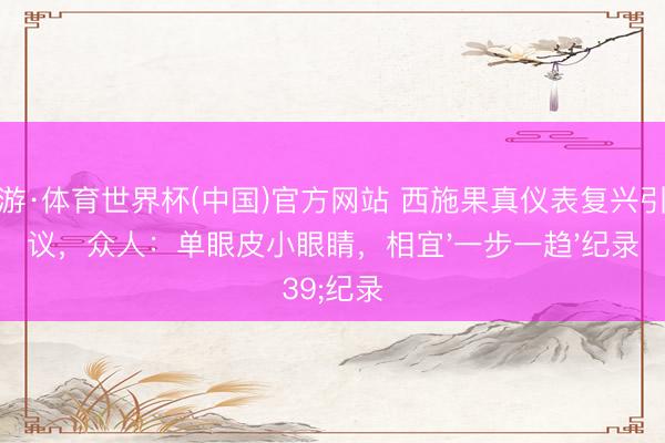 九游·体育世界杯(中国)官方网站 西施果真仪表复兴引争议,众人:单眼皮小眼睛,相宜'一步一趋'纪录