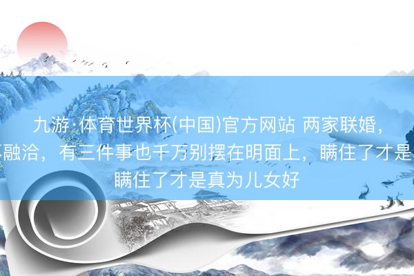 九游·体育世界杯(中国)官方网站 两家联婚,哪怕相处再融洽,有三件事也千万别摆在明面上,瞒住了才是真为儿女好