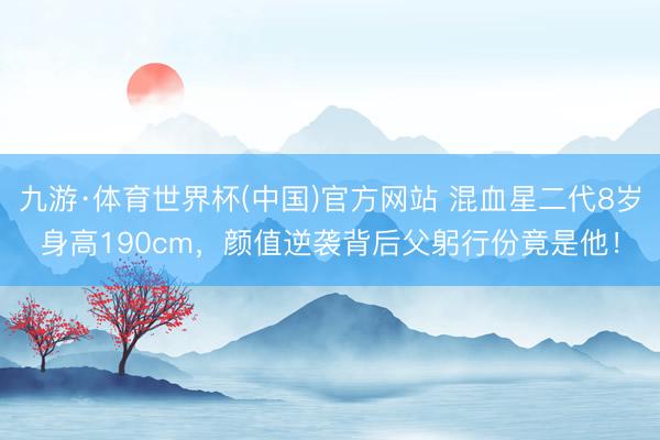九游·体育世界杯(中国)官方网站 混血星二代8岁身高190cm,颜值逆袭背后父躬行份竟是他!