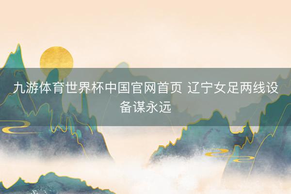 九游体育世界杯中国官网首页 辽宁女足两线设备谋永远
