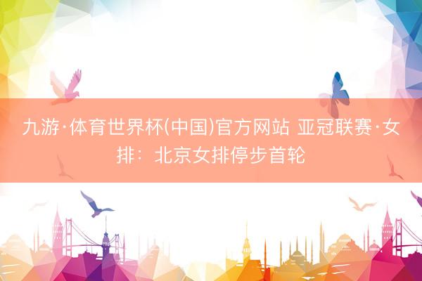九游·体育世界杯(中国)官方网站 亚冠联赛·女排：北京女排停步首轮