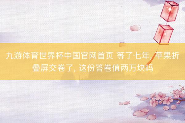 九游体育世界杯中国官网首页 等了七年， 苹果折叠屏交卷了， 这份答卷值两万块吗