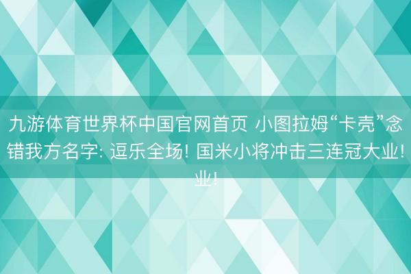九游体育世界杯中国官网首页 小图拉姆“卡壳”念错我方名字: 逗乐全场! 国米小将冲击三连冠大业!