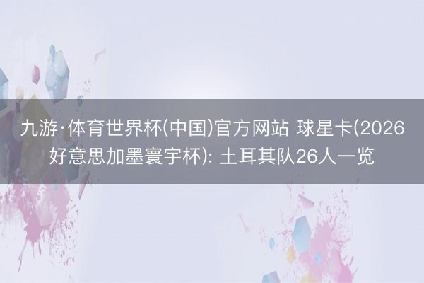 九游·体育世界杯(中国)官方网站 球星卡(2026好意思加墨寰宇杯): 土耳其队26人一览