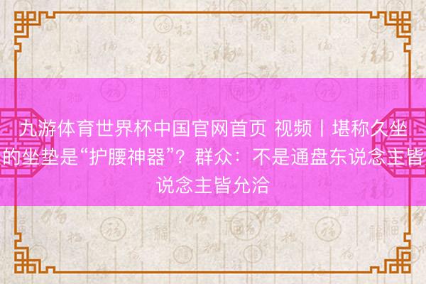 九游体育世界杯中国官网首页 视频丨堪称久坐不累的坐垫是“护腰神器”？群众：不是通盘东说念主皆允洽