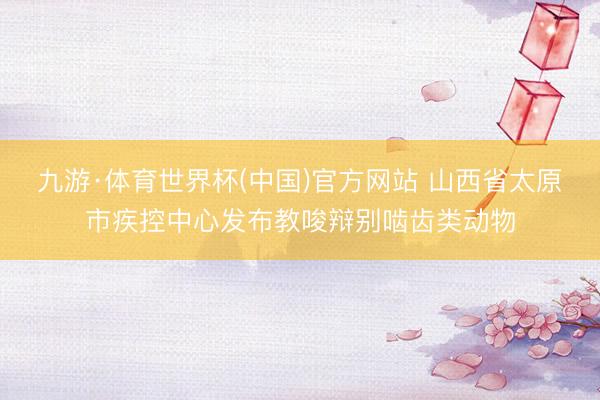 九游·体育世界杯(中国)官方网站 山西省太原市疾控中心发布教唆辩别啮齿类动物