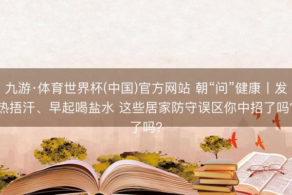 九游·体育世界杯(中国)官方网站 朝“问”健康丨发热捂汗、早起喝盐水 这些居家防守误区你中招了吗？