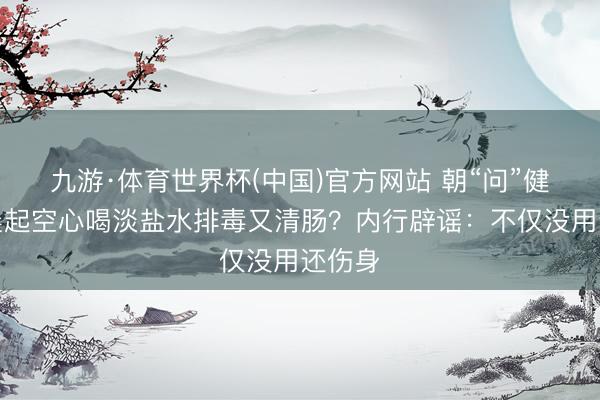 九游·体育世界杯(中国)官方网站 朝“问”健康丨晨起空心喝淡盐水排毒又清肠?内行辟谣:不仅没用还伤身