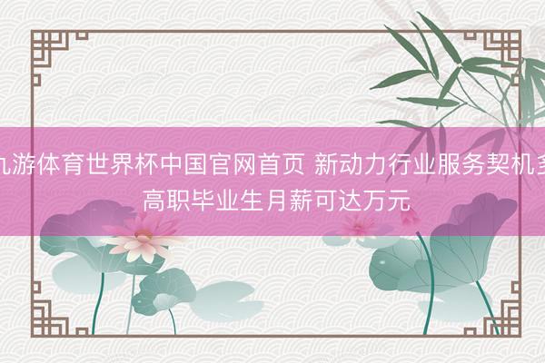 九游体育世界杯中国官网首页 新动力行业服务契机多 高职毕业生月薪可达万元