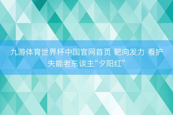 九游体育世界杯中国官网首页 靶向发力 看护失能老东谈主“夕阳红”