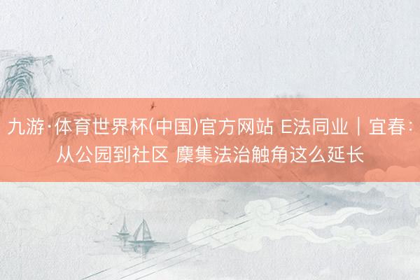 九游·体育世界杯(中国)官方网站 E法同业|宜春:从公园到社区 麇集法治触角这么延长