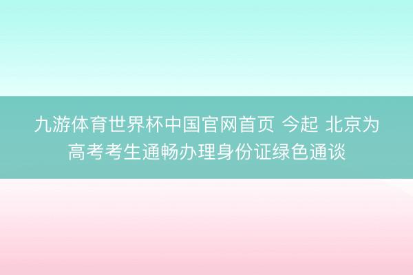 九游体育世界杯中国官网首页 今起 北京为高考考生通畅办理身份证绿色通谈