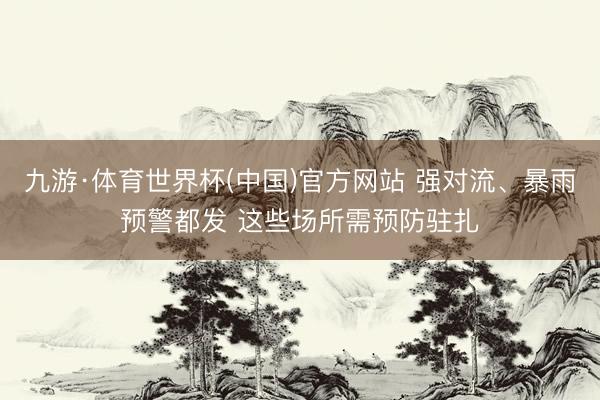 九游·体育世界杯(中国)官方网站 强对流、暴雨预警都发 这些场所需预防驻扎