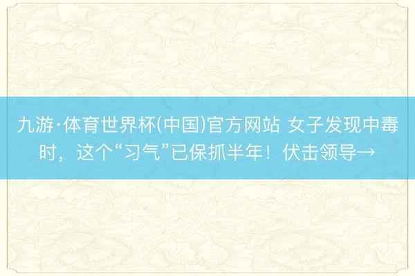 九游·体育世界杯(中国)官方网站 女子发现中毒时,这个“习气”已保抓半年!伏击领导→