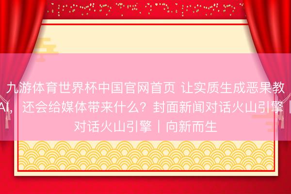 九游体育世界杯中国官网首页 让实质生成恶果教训60%的AI,还会给媒体带来什么?封面新闻对话火山引擎|向新而生