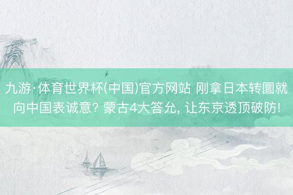 九游·体育世界杯(中国)官方网站 刚拿日本转圜就向中国表诚意? 蒙古4大答允, 让东京透顶破防!