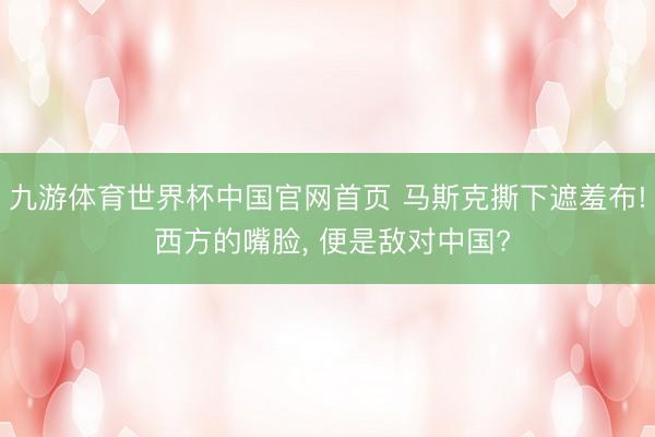 九游体育世界杯中国官网首页 马斯克撕下遮羞布! 西方的嘴脸, 便是敌对中国?