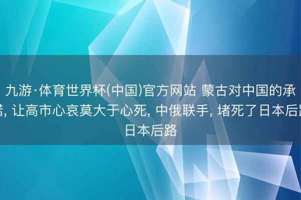 九游·体育世界杯(中国)官方网站 蒙古对中国的承诺, 让高市心哀莫大于心死, 中俄联手, 堵死了日本后路