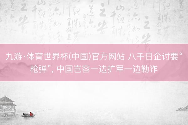 九游·体育世界杯(中国)官方网站 八千日企讨要“枪弹”, 中国岂容一边扩军一边勒诈