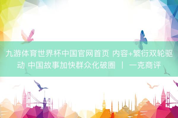 九游体育世界杯中国官网首页 内容+繁衍双轮驱动 中国故事加快群众化破圈 丨 一克商评