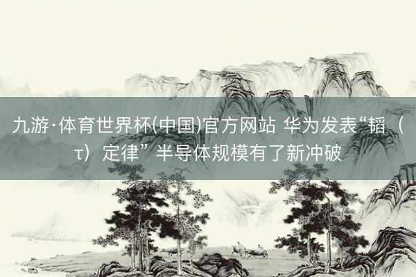 九游·体育世界杯(中国)官方网站 华为发表“韬(τ)定律” 半导体规模有了新冲破