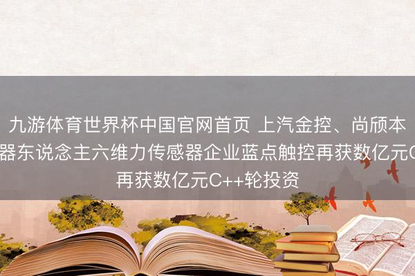九游体育世界杯中国官网首页 上汽金控、尚颀本钱领投 机器东说念主六维力传感器企业蓝点触控再获数亿元C++轮投资