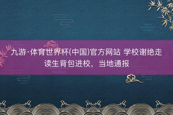 九游·体育世界杯(中国)官方网站 学校谢绝走读生背包进校,当地通报