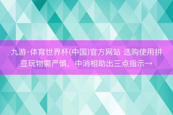 九游·体育世界杯(中国)官方网站 选购使用拼豆玩物需严慎,中消相助出三点指示→