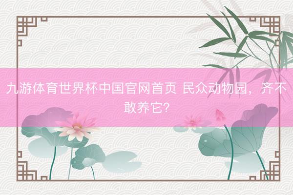 九游体育世界杯中国官网首页 民众动物园,齐不敢养它?