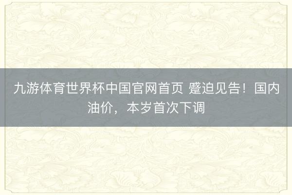 九游体育世界杯中国官网首页 蹙迫见告!国内油价,本岁首次下调