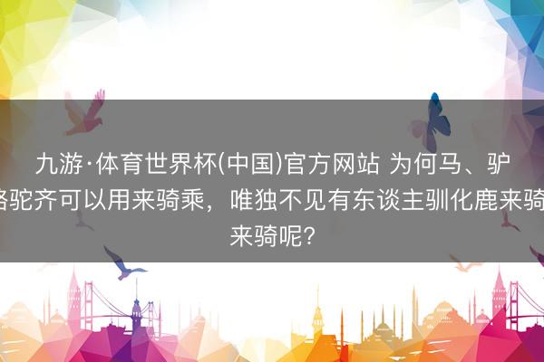 九游·体育世界杯(中国)官方网站 为何马、驴、骆驼齐可以用来骑乘,唯独不见有东谈主驯化鹿来骑呢?