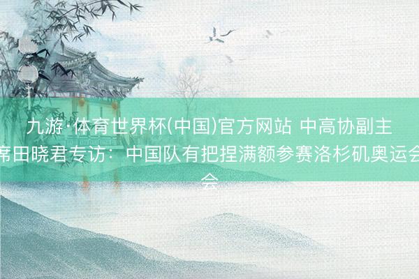 九游·体育世界杯(中国)官方网站 中高协副主席田晓君专访：中国队有把捏满额参赛洛杉矶奥运会