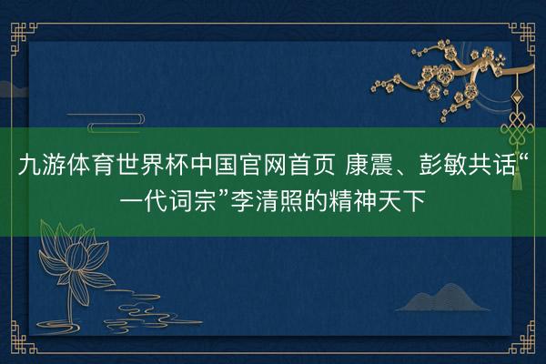九游体育世界杯中国官网首页 康震、彭敏共话“一代词宗”李清照的精神天下