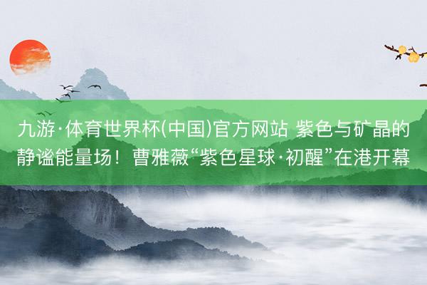 九游·体育世界杯(中国)官方网站 紫色与矿晶的静谧能量场！曹雅薇“紫色星球·初醒”在港开幕