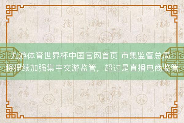 九游体育世界杯中国官网首页 市集监管总局:将捏续加强集中交游监管,超过是直播电商监管