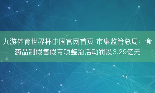 九游体育世界杯中国官网首页 市集监管总局:食药品制假售假专项整治活动罚没3.29亿元