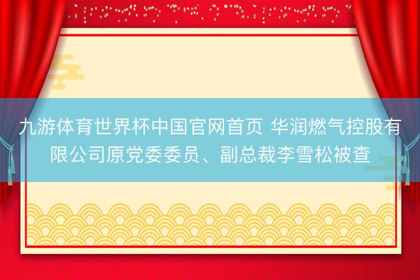九游体育世界杯中国官网首页 华润燃气控股有限公司原党委委员、副总裁李雪松被查