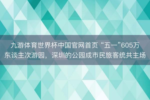 九游体育世界杯中国官网首页 “五一”605万东谈主次游园,深圳的公园成市民旅客统共主场