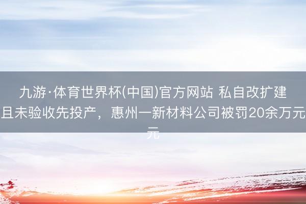 九游·体育世界杯(中国)官方网站 私自改扩建且未验收先投产,惠州一新材料公司被罚20余万元