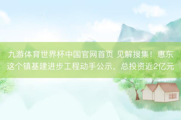 九游体育世界杯中国官网首页 见解搜集!惠东这个镇基建进步工程动手公示,总投资近2亿元