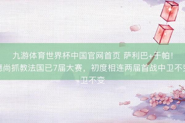 九游体育世界杯中国官网首页 萨利巴+于帕!德尚抓教法国已7届大赛,初度相连两届首战中卫不变