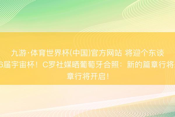 九游·体育世界杯(中国)官方网站 将迎个东谈主第6届宇宙杯!C罗社媒晒葡萄牙合照:新的篇章行将开启!