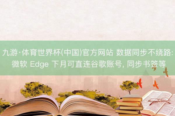 九游·体育世界杯(中国)官方网站 数据同步不绕路: 微软 Edge 下月可直连谷歌账号, 同步书签等