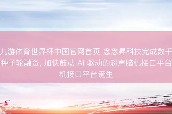 九游体育世界杯中国官网首页 念念昇科技完成数千万元种子轮融资, 加快鼓动 AI 驱动的超声脑机接口平台诞生